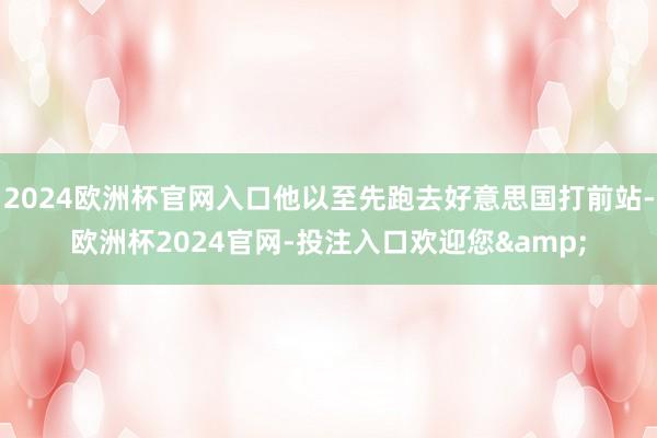 2024欧洲杯官网入口他以至先跑去好意思国打前站-欧洲杯2024官网-投注入口欢迎您&