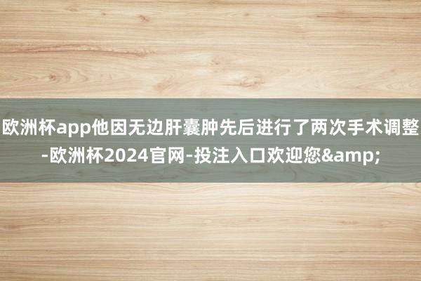 欧洲杯app他因无边肝囊肿先后进行了两次手术调整-欧洲杯2024官网-投注入口欢迎您&