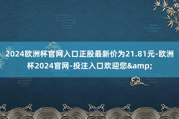 2024欧洲杯官网入口正股最新价为21.81元-欧洲杯2024官网-投注入口欢迎您&