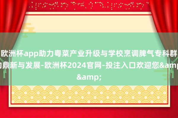 欧洲杯app助力粤菜产业升级与学校烹调脾气专科群的鼎新与发展-欧洲杯2024官网-投注入口欢迎您&
