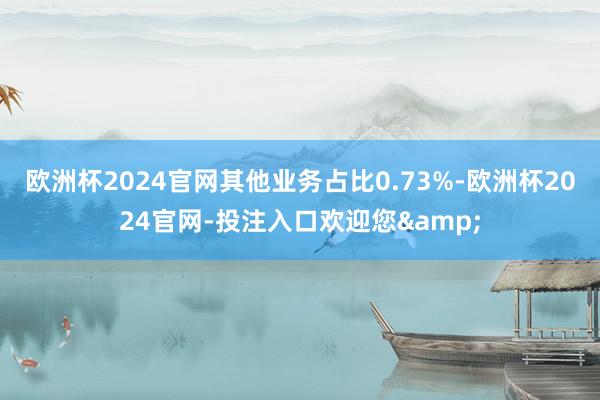 欧洲杯2024官网其他业务占比0.73%-欧洲杯2024官网-投注入口欢迎您&