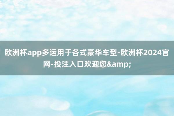 欧洲杯app多运用于各式豪华车型-欧洲杯2024官网-投注入口欢迎您&