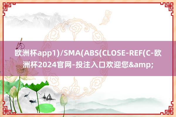 欧洲杯app1)/SMA(ABS(CLOSE-REF(C-欧洲杯2024官网-投注入口欢迎您&