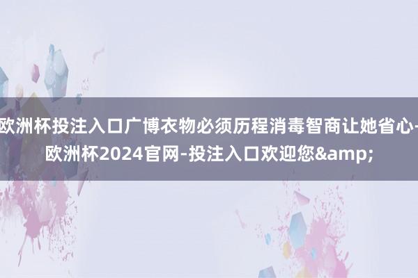 欧洲杯投注入口广博衣物必须历程消毒智商让她省心-欧洲杯2024官网-投注入口欢迎您&