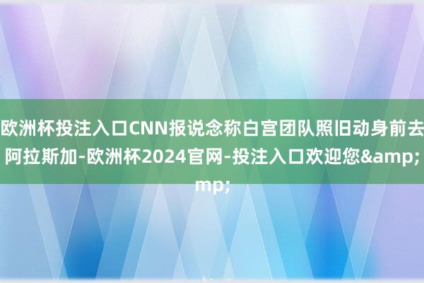 欧洲杯投注入口CNN报说念称白宫团队照旧动身前去阿拉斯加-欧洲杯2024官网-投注入口欢迎您&