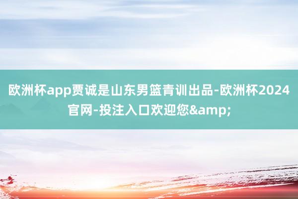 欧洲杯app贾诚是山东男篮青训出品-欧洲杯2024官网-投注入口欢迎您&