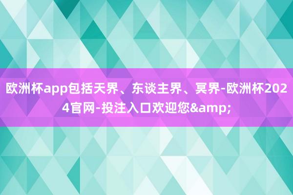欧洲杯app包括天界、东谈主界、冥界-欧洲杯2024官网-投注入口欢迎您&