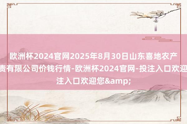 欧洲杯2024官网2025年8月30日山东喜地农产物市集贬责有限公司价钱行情-欧洲杯2024官网-投注入口欢迎您&
