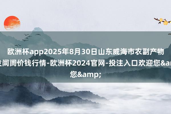 欧洲杯app2025年8月30日山东威海市农副产物批发阛阓价钱行情-欧洲杯2024官网-投注入口欢迎您&