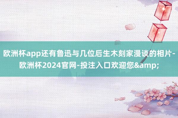 欧洲杯app还有鲁迅与几位后生木刻家漫谈的相片-欧洲杯2024官网-投注入口欢迎您&