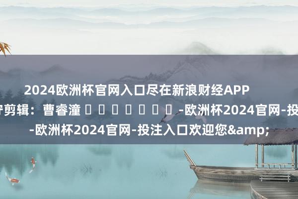 2024欧洲杯官网入口尽在新浪财经APP 职守剪辑:曹睿潼 -欧洲杯2024官网-投注入口欢迎您&