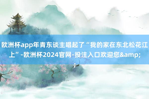 欧洲杯app年青东谈主唱起了“我的家在东北松花江上”-欧洲杯2024官网-投注入口欢迎您&