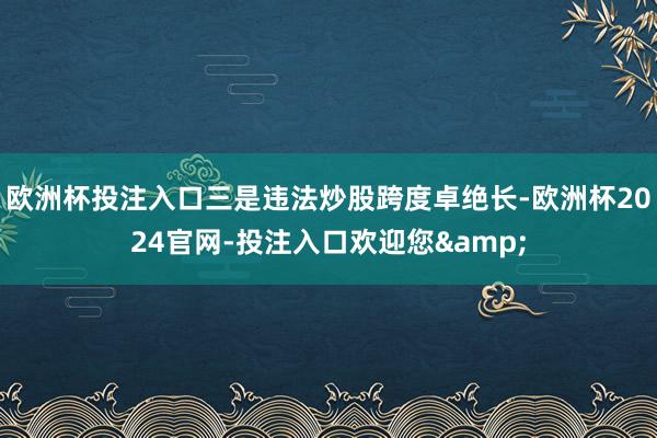 欧洲杯投注入口三是违法炒股跨度卓绝长-欧洲杯2024官网-投注入口欢迎您&