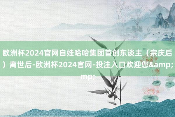 欧洲杯2024官网自娃哈哈集团首创东谈主(宗庆后)离世后-欧洲杯2024官网-投注入口欢迎您&