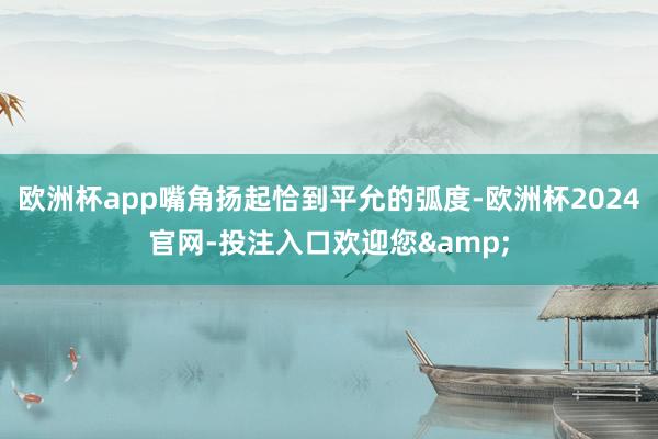 欧洲杯app嘴角扬起恰到平允的弧度-欧洲杯2024官网-投注入口欢迎您&