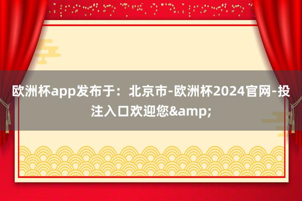 欧洲杯app发布于：北京市-欧洲杯2024官网-投注入口欢迎您&