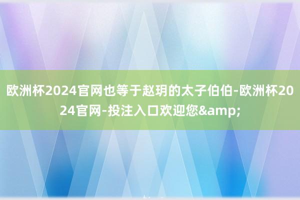 欧洲杯2024官网也等于赵玥的太子伯伯-欧洲杯2024官网-投注入口欢迎您&