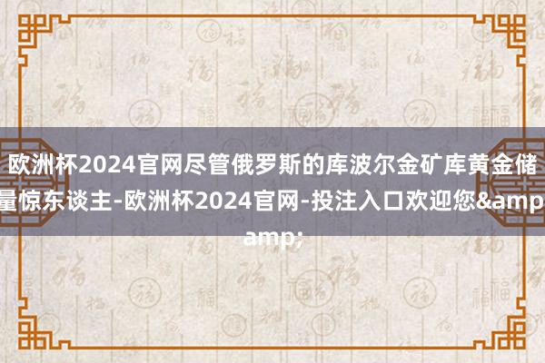 欧洲杯2024官网尽管俄罗斯的库波尔金矿库黄金储量惊东谈主-欧洲杯2024官网-投注入口欢迎您&