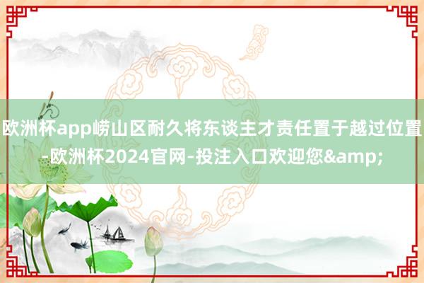欧洲杯app崂山区耐久将东谈主才责任置于越过位置-欧洲杯2024官网-投注入口欢迎您&