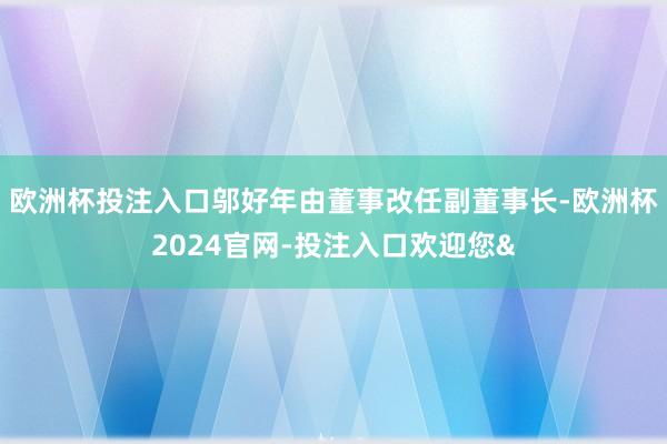 欧洲杯投注入口邬好年由董事改任副董事长-欧洲杯2024官网-投注入口欢迎您&
