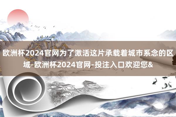 欧洲杯2024官网为了激活这片承载着城市系念的区域-欧洲杯2024官网-投注入口欢迎您&