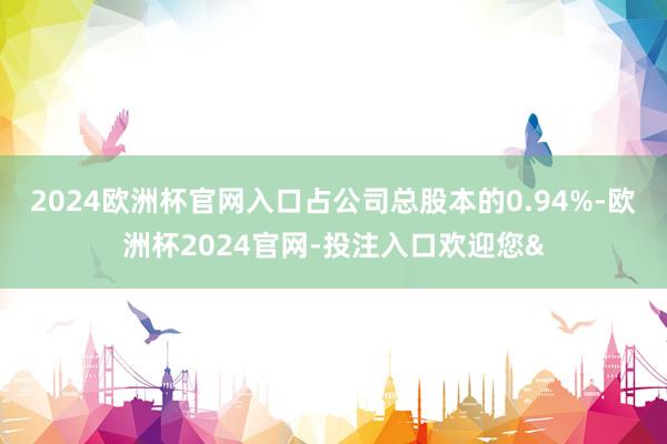 2024欧洲杯官网入口占公司总股本的0.94%-欧洲杯2024官网-投注入口欢迎您&