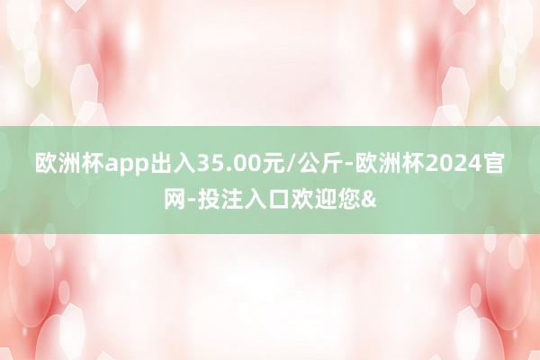 欧洲杯app出入35.00元/公斤-欧洲杯2024官网-投注