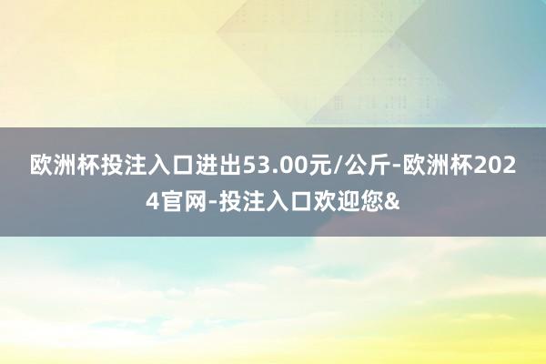 欧洲杯投注入口进出53.00元/公斤-欧洲杯2024官网-投
