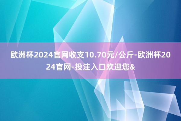 欧洲杯2024官网收支10.70元/公斤-欧洲杯2024官网