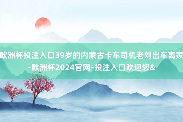 欧洲杯投注入口39岁的内蒙古卡车司机老刘出车离家-欧洲杯2024官网-投注入口欢迎您&