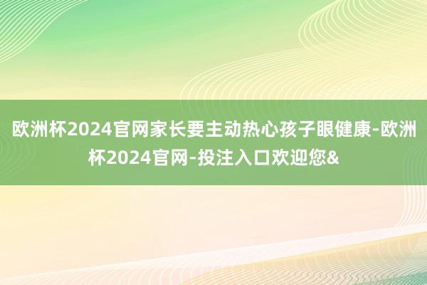 欧洲杯2024官网家长要主动热心孩子眼健康-欧洲杯2024官网-投注入口欢迎您&