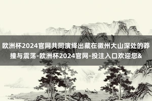 欧洲杯2024官网共同演绎出藏在徽州大山深处的莽撞与震荡-欧洲杯2024官网-投注入口欢迎您&