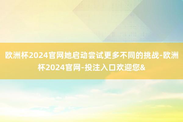 欧洲杯2024官网她启动尝试更多不同的挑战-欧洲杯2024官网-投注入口欢迎您&