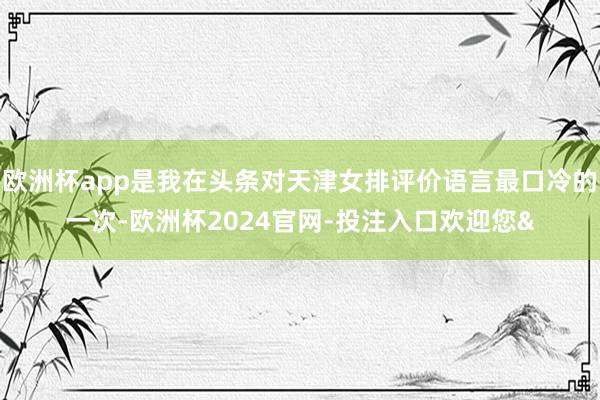 欧洲杯app是我在头条对天津女排评价语言最口冷的一次-欧洲杯