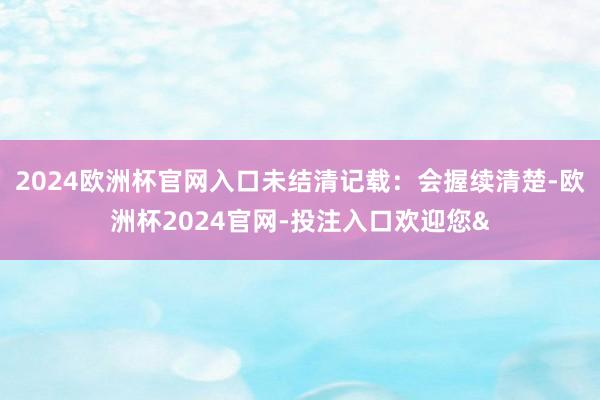 2024欧洲杯官网入口未结清记载：会握续清楚-欧洲杯2024