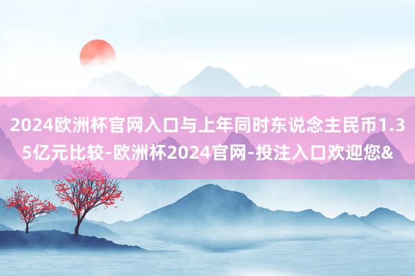 2024欧洲杯官网入口与上年同时东说念主民币1.35亿元比较