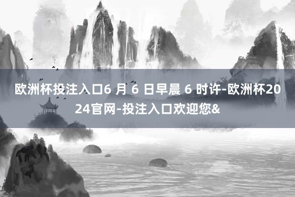 欧洲杯投注入口6 月 6 日早晨 6 时许-欧洲杯2024官网-投注入口欢迎您&
