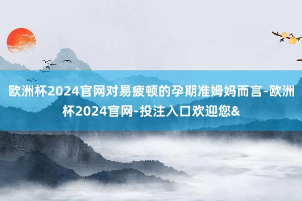 欧洲杯2024官网对易疲顿的孕期准姆妈而言-欧洲杯2024官网-投注入口欢迎您&