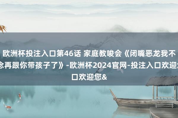 欧洲杯投注入口第46话 家庭教唆会《闭嘴恶龙我不念念再跟你带