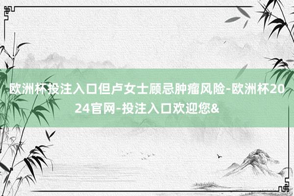 欧洲杯投注入口但卢女士顾忌肿瘤风险-欧洲杯2024官网-投注