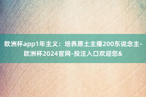 欧洲杯app1年主义：培养原土主播200东说念主-欧洲杯2024官网-投注入口欢迎您&