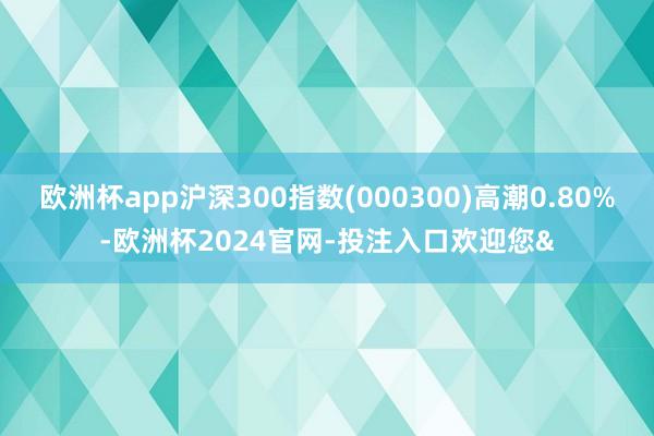 欧洲杯app沪深300指数(000300)高潮0.80%-欧
