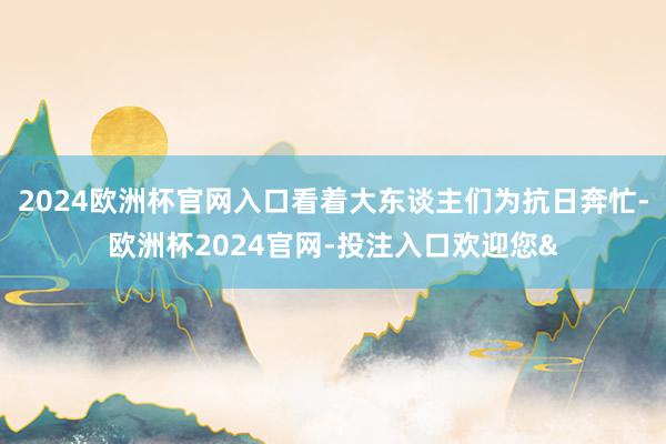 2024欧洲杯官网入口看着大东谈主们为抗日奔忙-欧洲杯2024官网-投注入口欢迎您&
