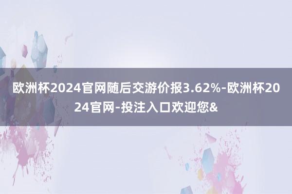 欧洲杯2024官网随后交游价报3.62%-欧洲杯2024官网