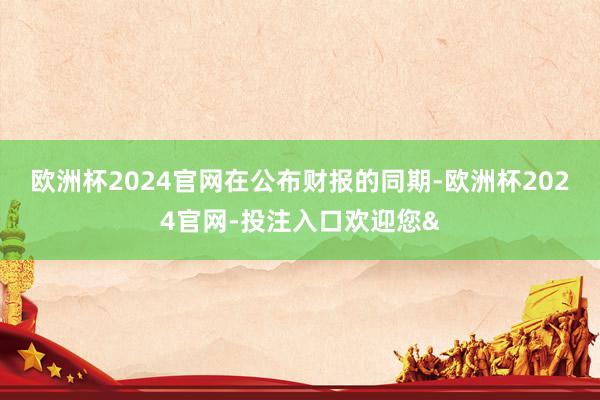 欧洲杯2024官网　　在公布财报的同期-欧洲杯2024官网-