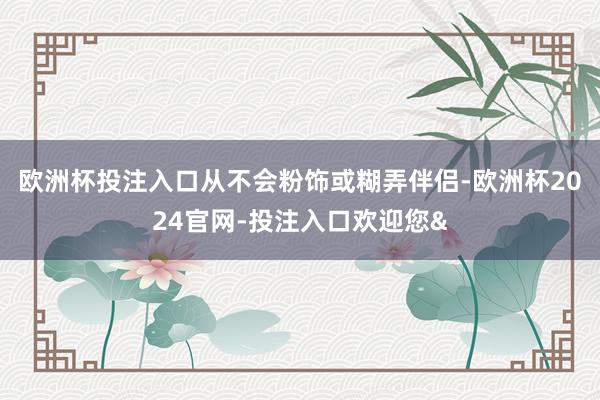 欧洲杯投注入口从不会粉饰或糊弄伴侣-欧洲杯2024官网-投注