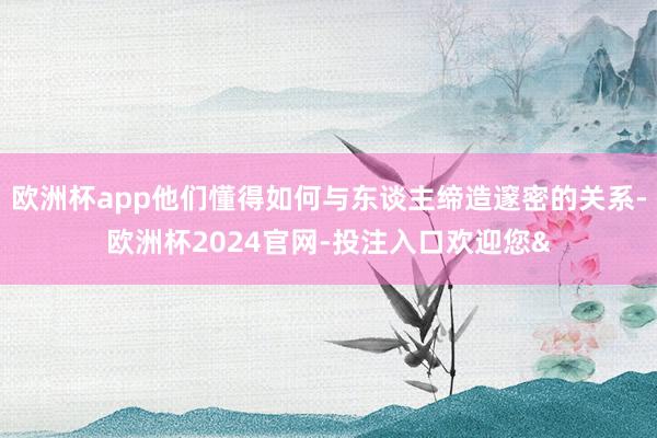 欧洲杯app他们懂得如何与东谈主缔造邃密的关系-欧洲杯202