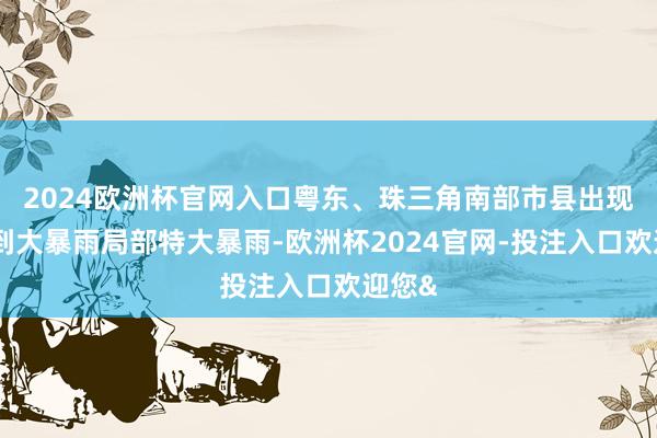 2024欧洲杯官网入口粤东、珠三角南部市县出现暴雨到大暴雨局部特大暴雨-欧洲杯2024官网-投注入口欢迎您&