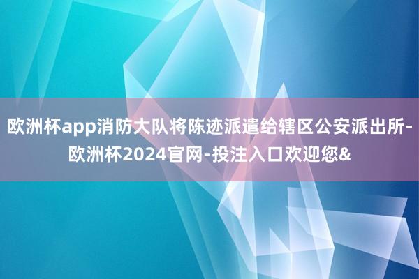 欧洲杯app消防大队将陈迹派遣给辖区公安派出所-欧洲杯2024官网-投注入口欢迎您&
