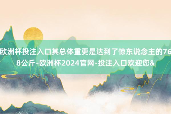 欧洲杯投注入口其总体重更是达到了惊东说念主的768公斤-欧洲